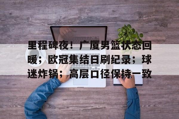 九游体育官网-包含里程碑夜！广厦男篮状态回暖；欧冠集结日刷纪录；球迷炸锅；高层口径保持一致的词条
