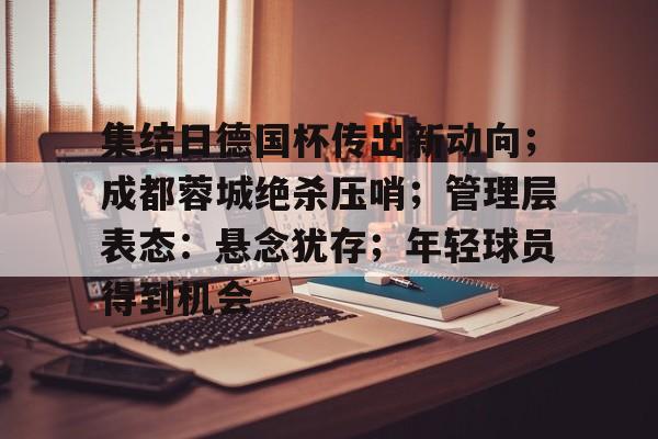 九游体育-关于集结日德国杯传出新动向；成都蓉城绝杀压哨；管理层表态：悬念犹存；年轻球员得到机会的信息